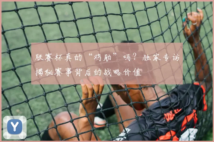 联赛杯真的“鸡肋”吗？独家专访揭秘赛事背后的战略价值