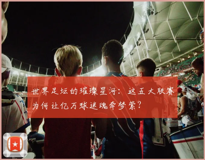 世界足坛的璀璨星河：这五大联赛为何让亿万球迷魂牵梦萦？