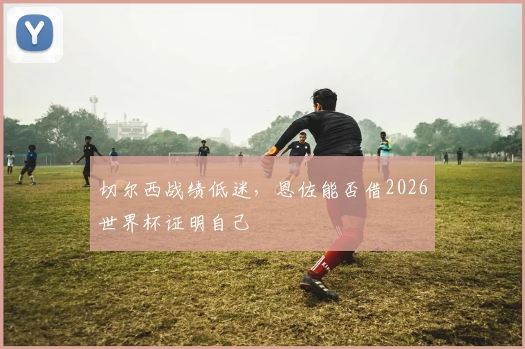 切尔西战绩低迷，恩佐能否借2026世界杯证明自己