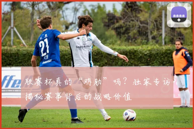 联赛杯真的“鸡肋”吗?独家专访揭秘赛事背后的战略价值
