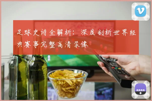 足球史诗全解析：深度剖析世界经典赛事完整高清录像