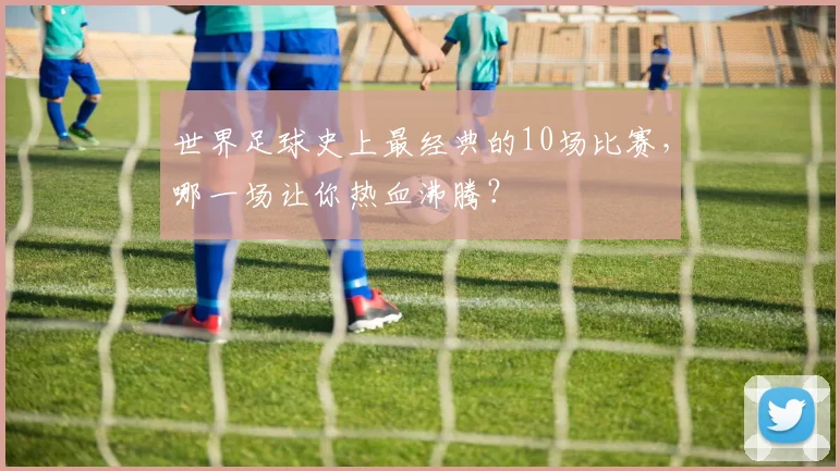 世界足球史上最经典的10场比赛，哪一场让你热血沸腾？